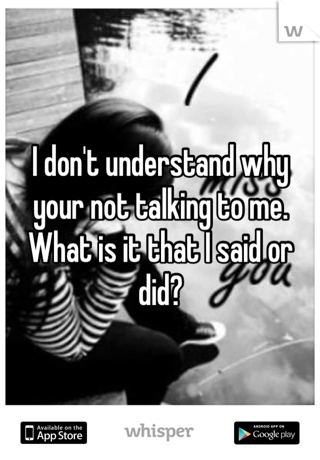 I don't understand why your not talking to me. What is it that I said or did?
