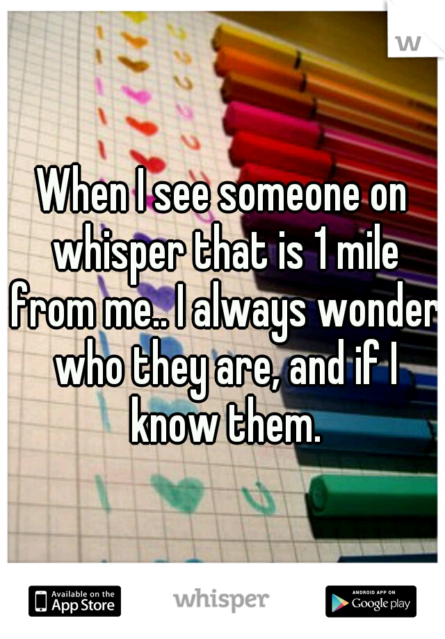 When I see someone on whisper that is 1 mile from me.. I always wonder who they are, and if I know them.
