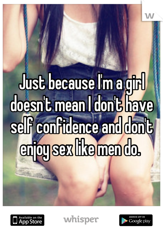 Just because I'm a girl doesn't mean I don't have self confidence and don't enjoy sex like men do. 