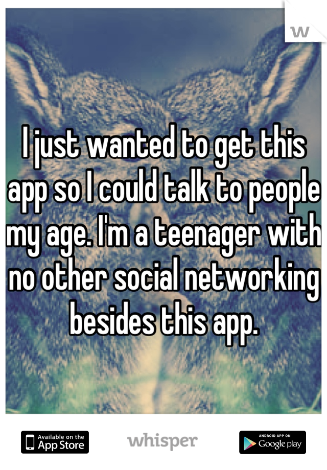 I just wanted to get this app so I could talk to people my age. I'm a teenager with no other social networking besides this app.
