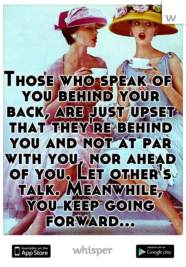 Those who speak of you behind your back, are just upset that they're behind you and not at par with you, nor ahead of you. Let other's talk. Meanwhile, you keep going forward...