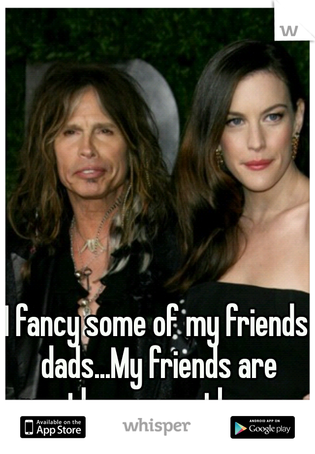 I fancy some of my friends dads...My friends are mostly younger than me so its ok :)
