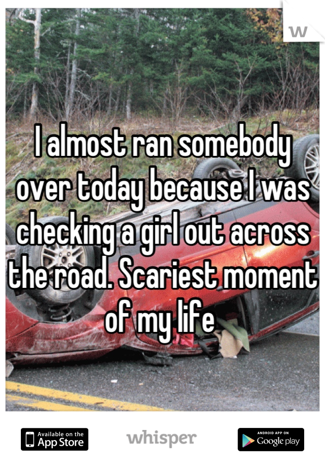 I almost ran somebody over today because I was checking a girl out across the road. Scariest moment of my life 