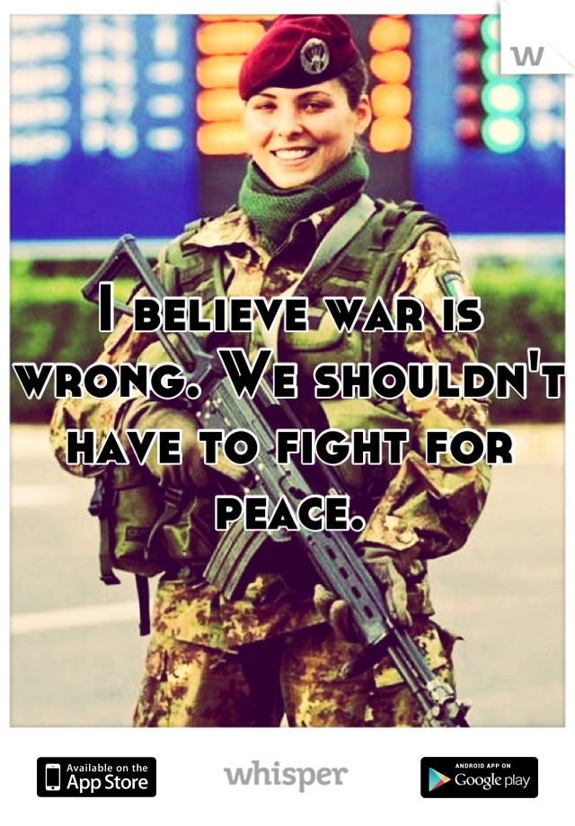 I believe war is wrong. We shouldn't have to fight for peace.