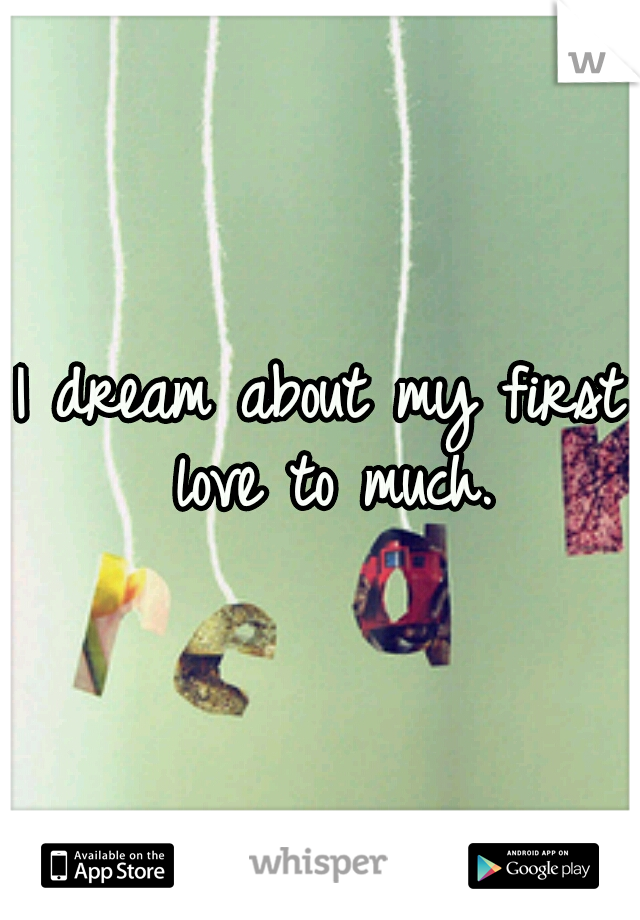 I dream about my first love to much.