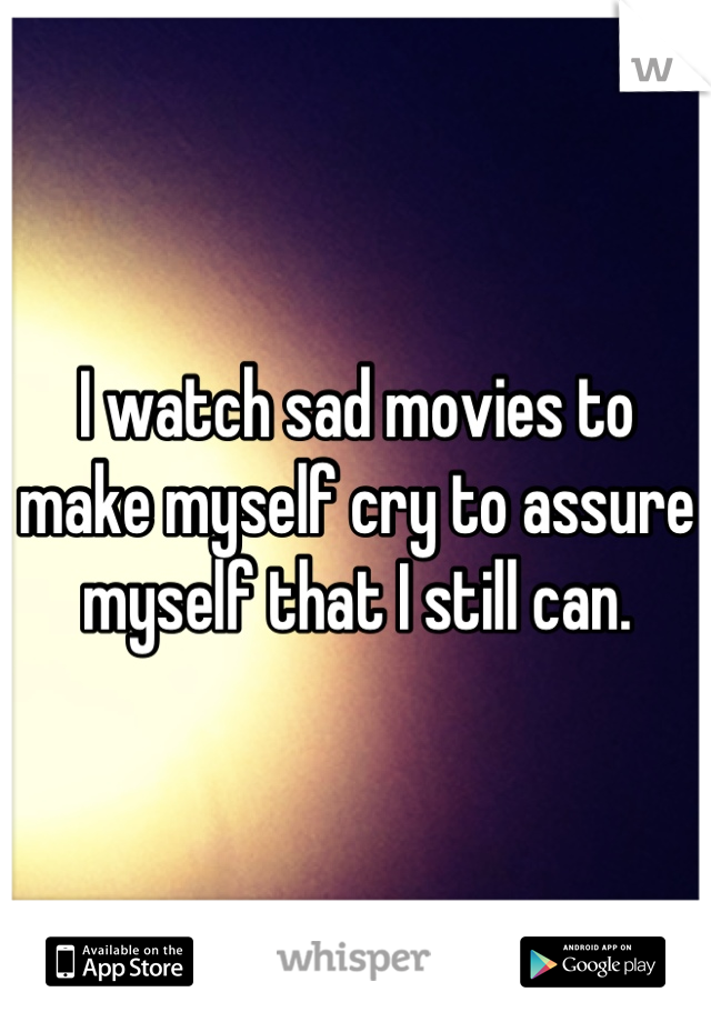 I watch sad movies to make myself cry to assure myself that I still can.