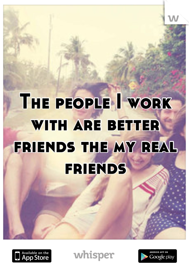 The people I work with are better friends the my real friends