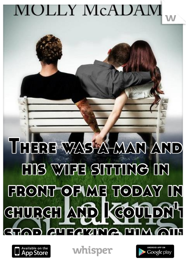 There was a man and his wife sitting in front of me today in church and I couldn't stop checking him out the entire service. 