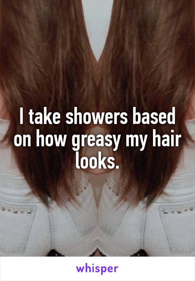 I take showers based on how greasy my hair looks.