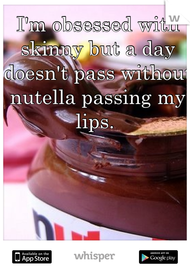 I'm obsessed with skinny but a day doesn't pass without nutella passing my lips. 