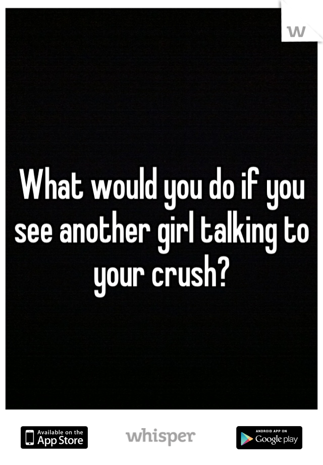 What would you do if you see another girl talking to your crush?