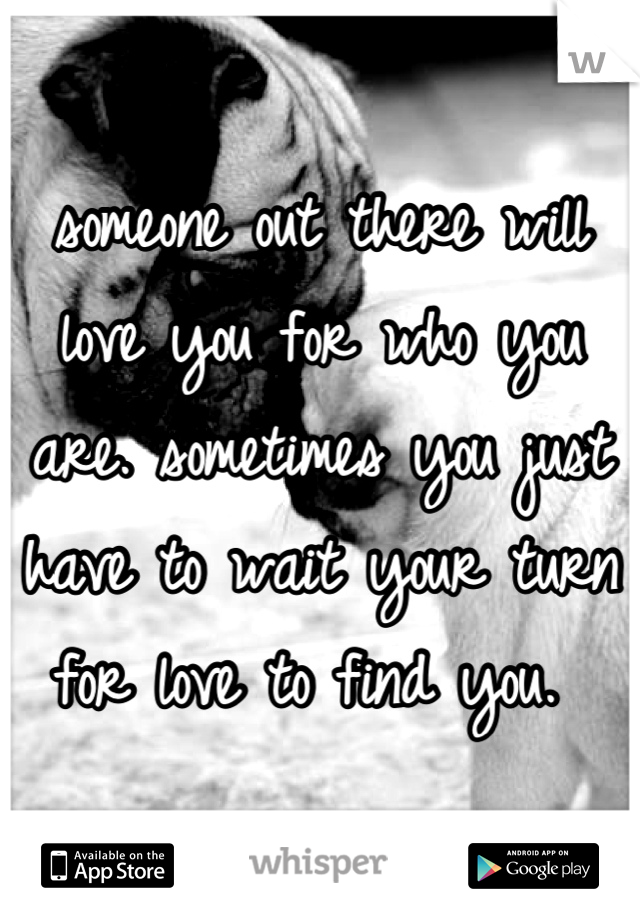 someone out there will love you for who you are. sometimes you just have to wait your turn for love to find you. 