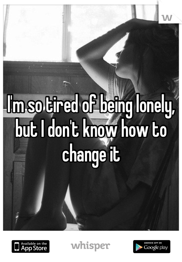 I'm so tired of being lonely, but I don't know how to change it