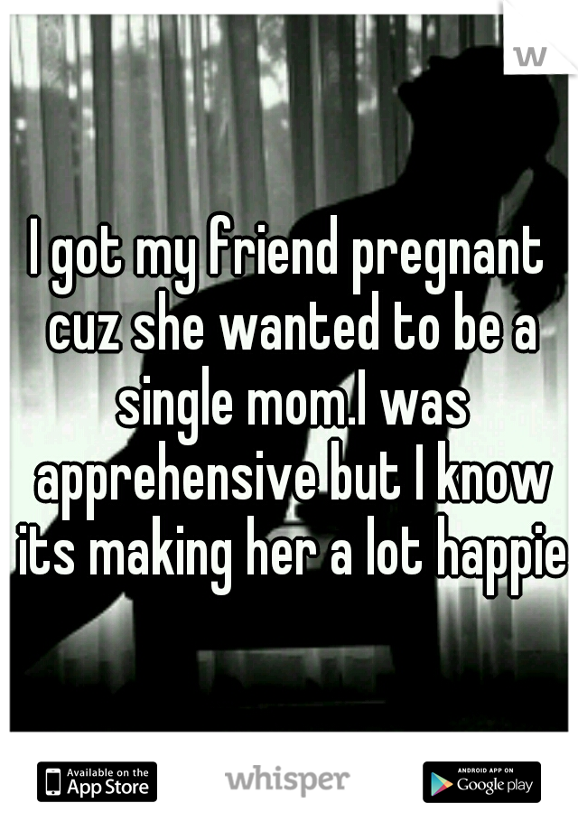 I got my friend pregnant cuz she wanted to be a single mom.I was apprehensive but I know its making her a lot happier