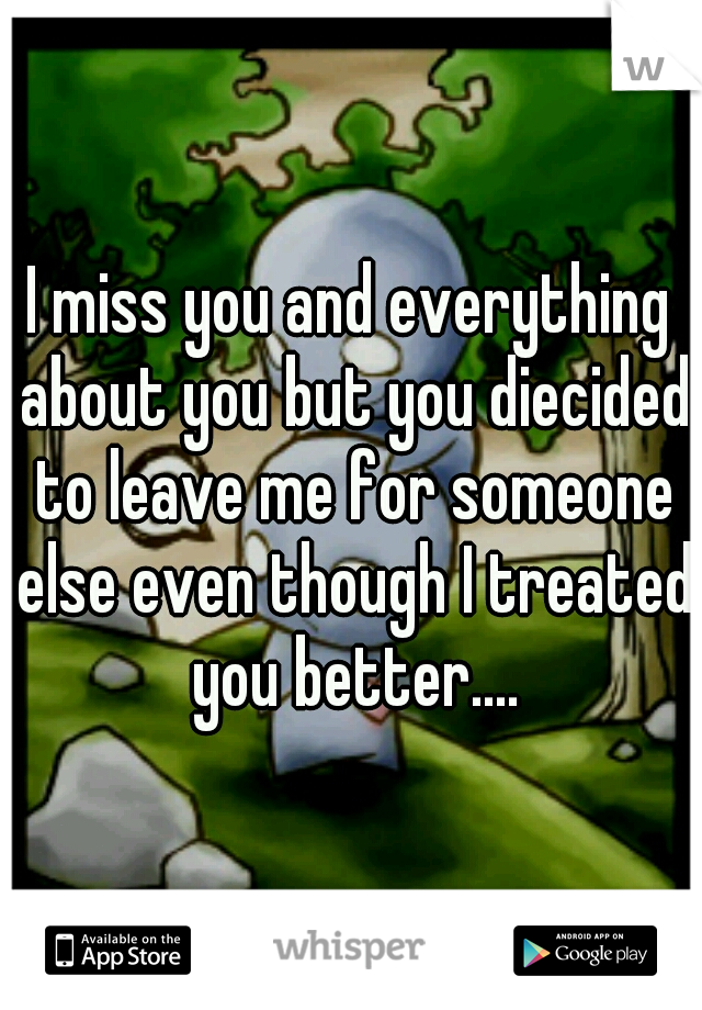 I miss you and everything about you but you diecided to leave me for someone else even though I treated you better....
