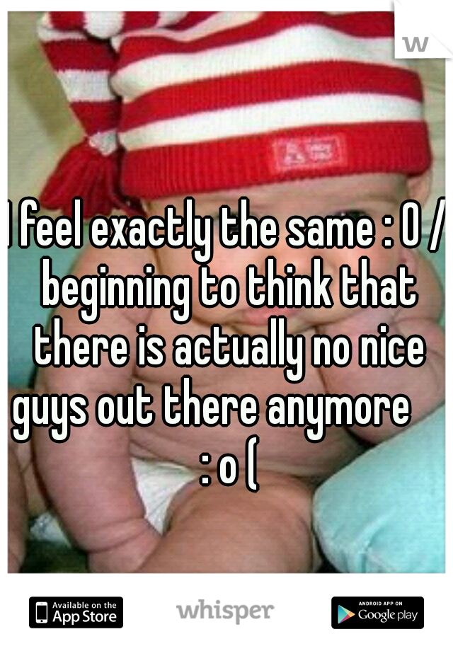 I feel exactly the same : 0 / beginning to think that there is actually no nice guys out there anymore      : o ( 