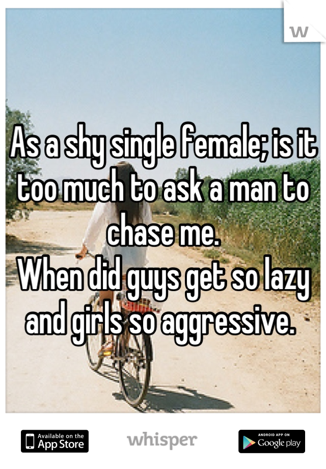 As a shy single female; is it too much to ask a man to chase me. 
When did guys get so lazy and girls so aggressive. 
