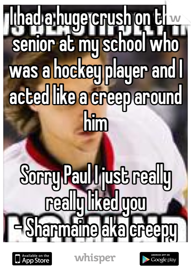 I had a huge crush on this senior at my school who was a hockey player and I acted like a creep around him 

Sorry Paul I just really really liked you
- Sharmaine aka creepy freshman girl