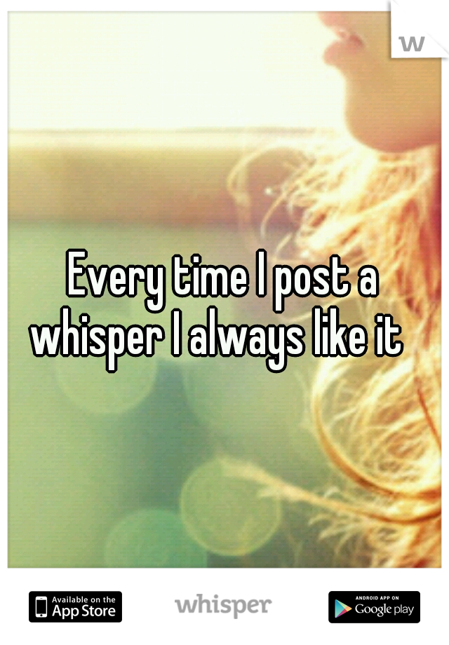Every time I post a whisper I always like it
