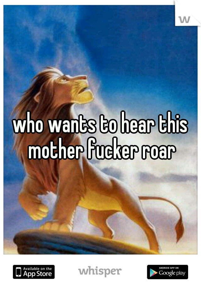 who wants to hear this mother fucker roar