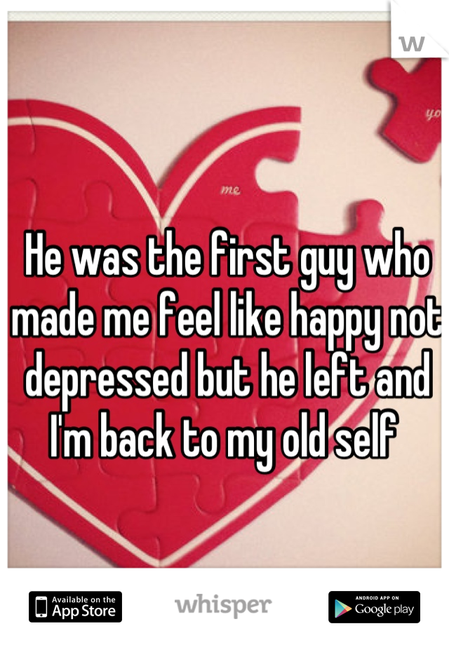 He was the first guy who made me feel like happy not depressed but he left and I'm back to my old self 
