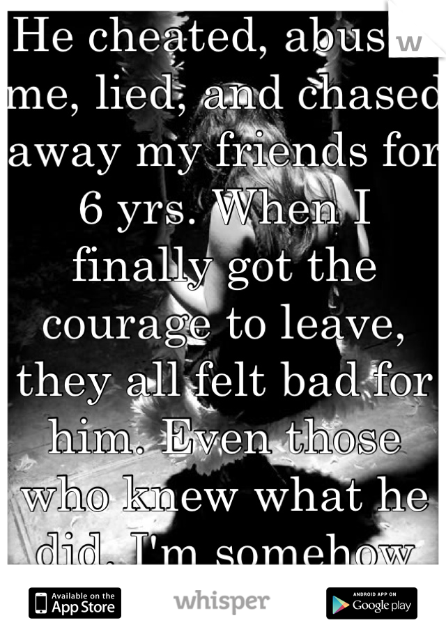 He cheated, abused me, lied, and chased away my friends for 6 yrs. When I finally got the courage to leave, they all felt bad for him. Even those who knew what he did. I'm somehow the bad guy...