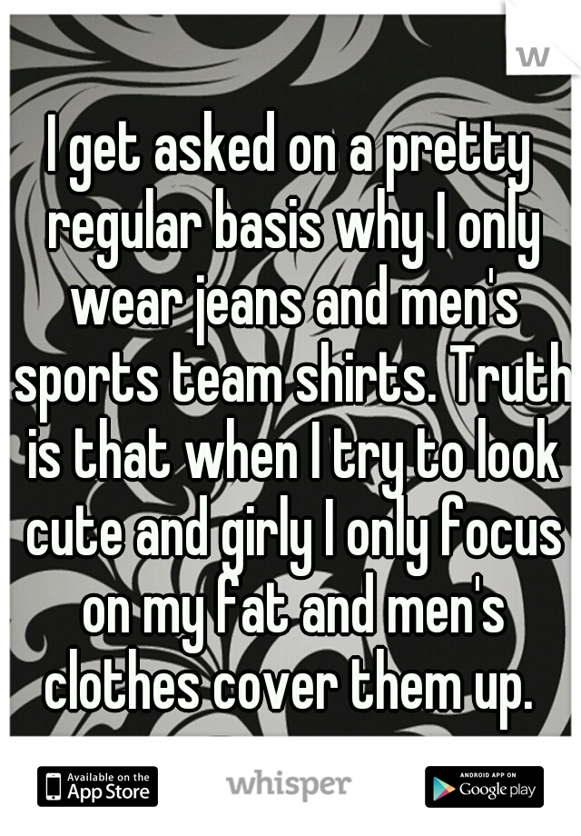 I get asked on a pretty regular basis why I only wear jeans and men's sports team shirts. Truth is that when I try to look cute and girly I only focus on my fat and men's clothes cover them up. 