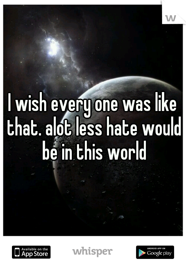 I wish every one was like that. alot less hate would be in this world