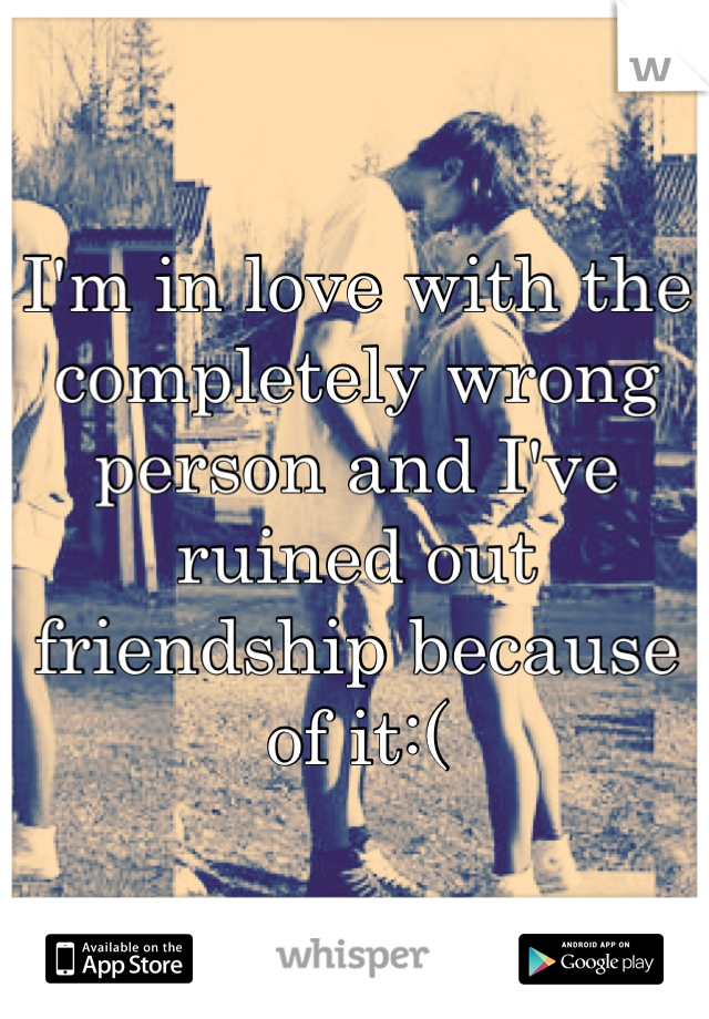 I'm in love with the completely wrong person and I've ruined out friendship because of it:(