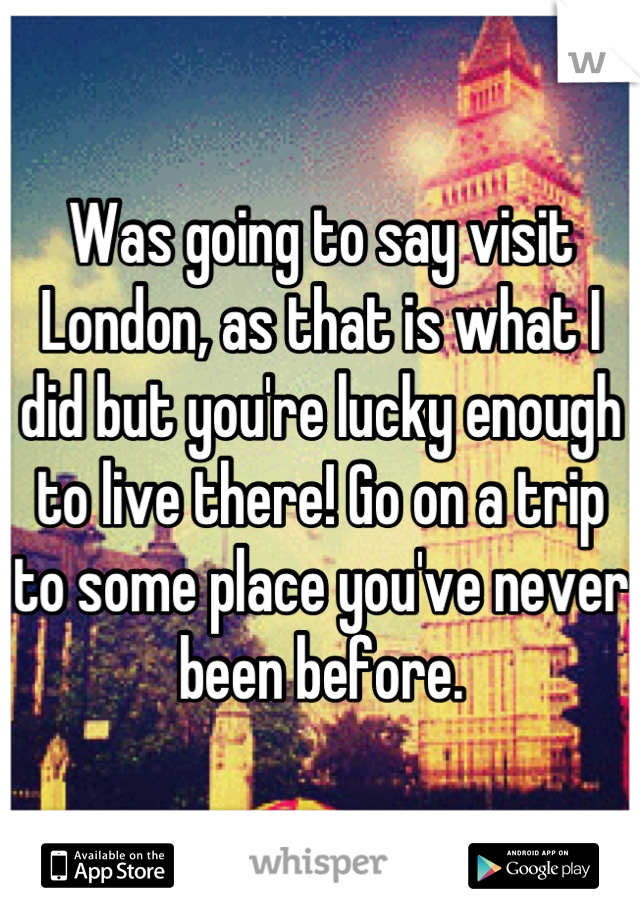 Was going to say visit London, as that is what I did but you're lucky enough to live there! Go on a trip to some place you've never been before.