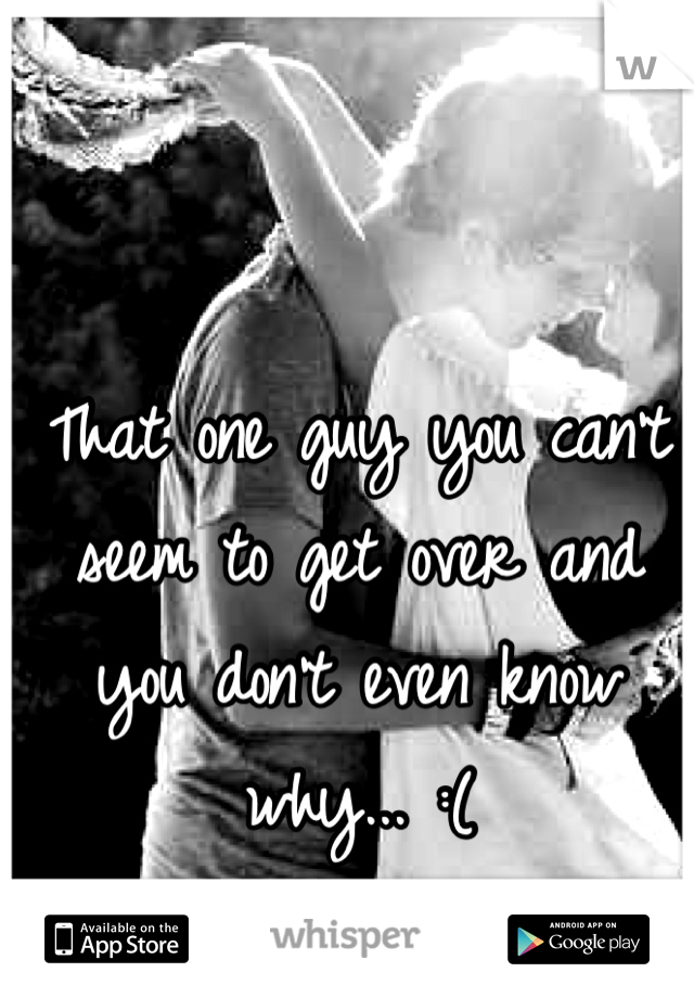That one guy you can't seem to get over and you don't even know why... :(