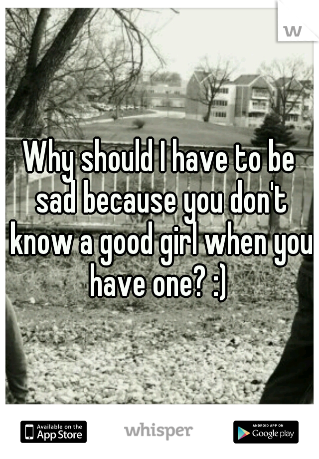 Why should I have to be sad because you don't know a good girl when you have one? :) 