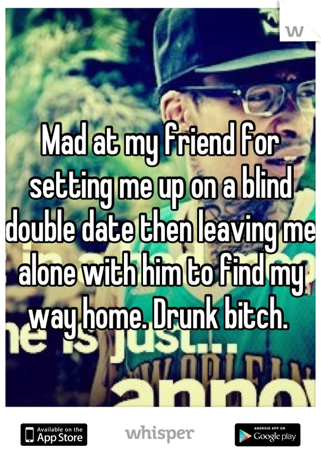 Mad at my friend for setting me up on a blind double date then leaving me alone with him to find my way home. Drunk bitch. 