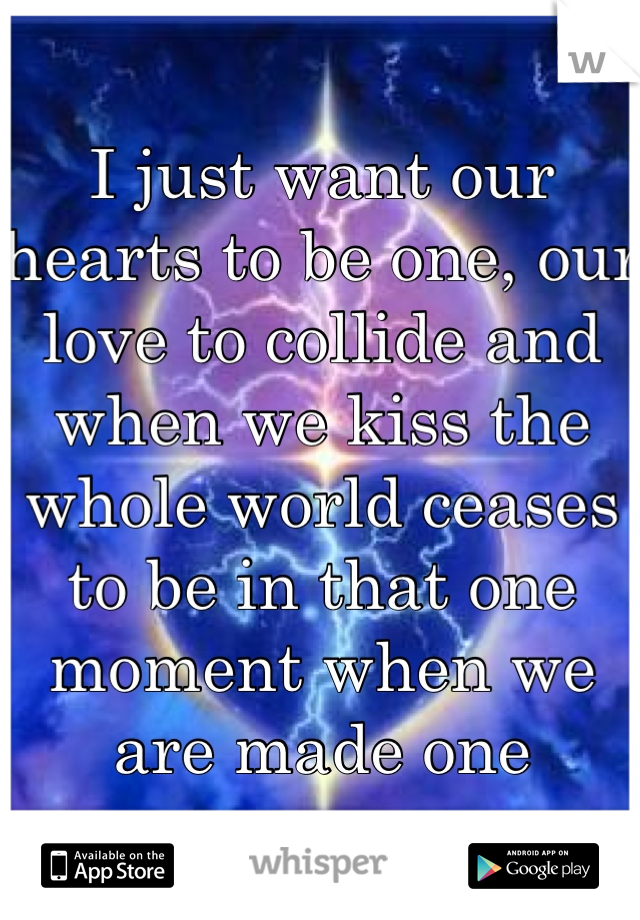 I just want our hearts to be one, our love to collide and when we kiss the whole world ceases to be in that one moment when we are made one