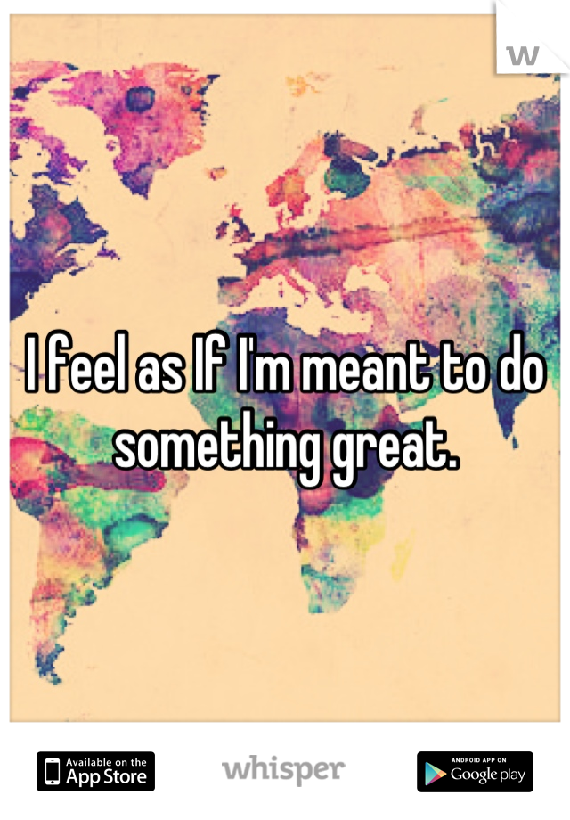 I feel as If I'm meant to do something great.