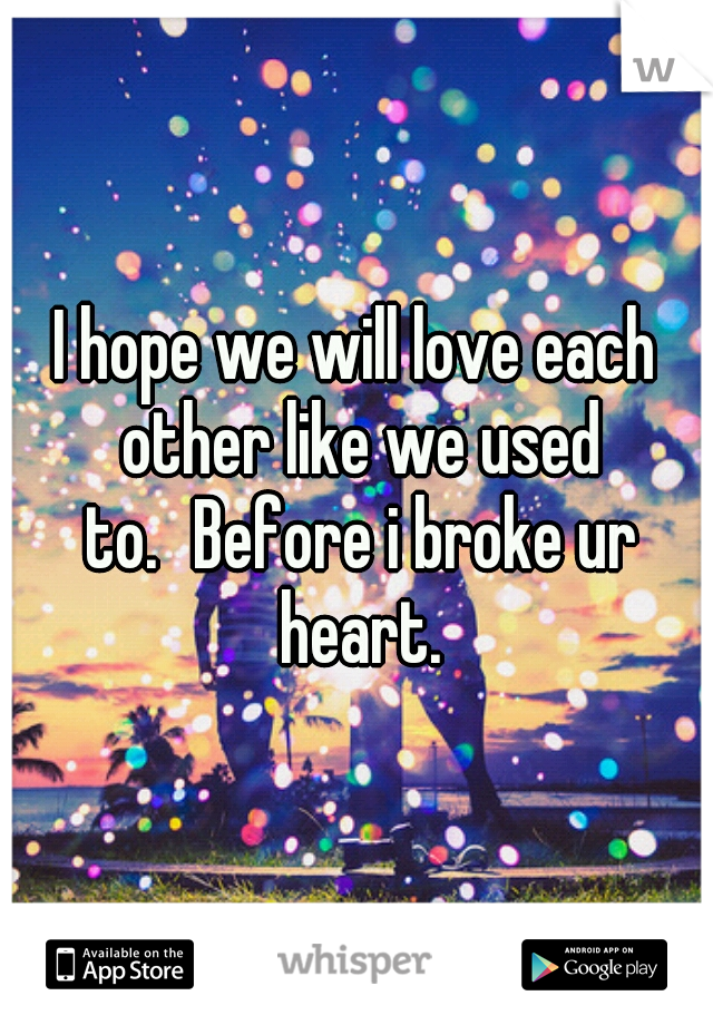 I hope we will love each other like we used to.
Before i broke ur heart.