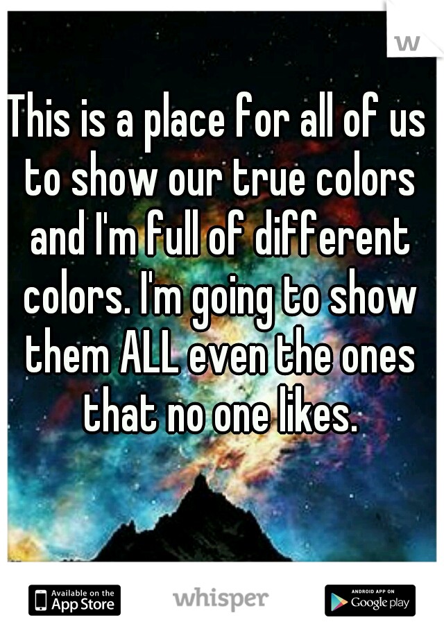 This is a place for all of us to show our true colors and I'm full of different colors. I'm going to show them ALL even the ones that no one likes.