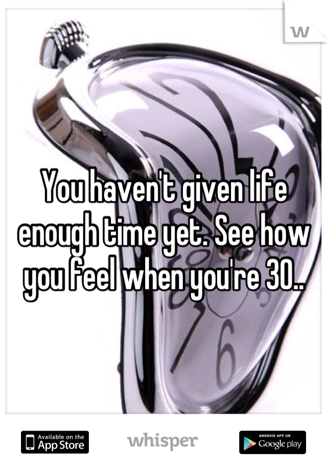 You haven't given life enough time yet. See how you feel when you're 30..