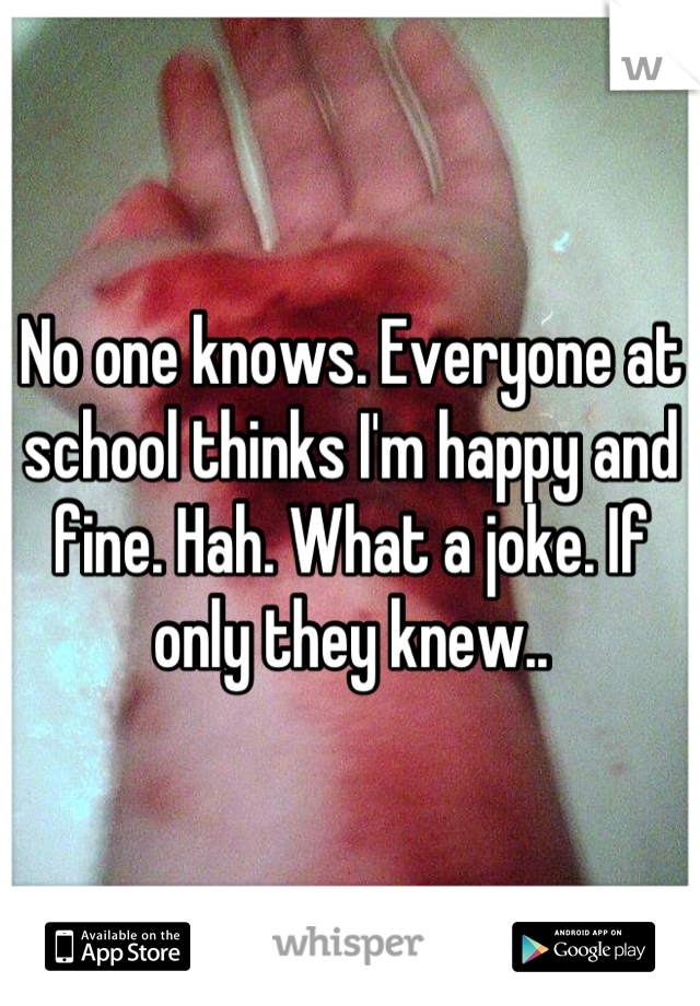 No one knows. Everyone at school thinks I'm happy and fine. Hah. What a joke. If only they knew..