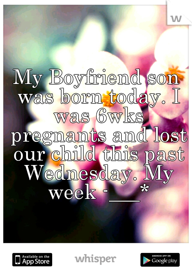 My Boyfriend son was born today. I was 6wks pregnants and lost our child this past Wednesday. My week -___*