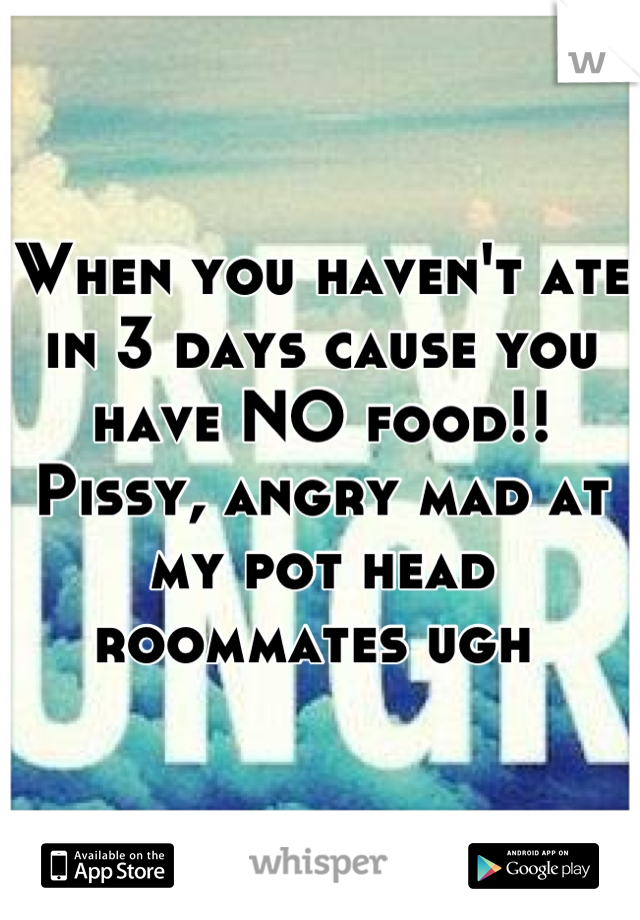 When you haven't ate in 3 days cause you have NO food!! Pissy, angry mad at my pot head roommates ugh 