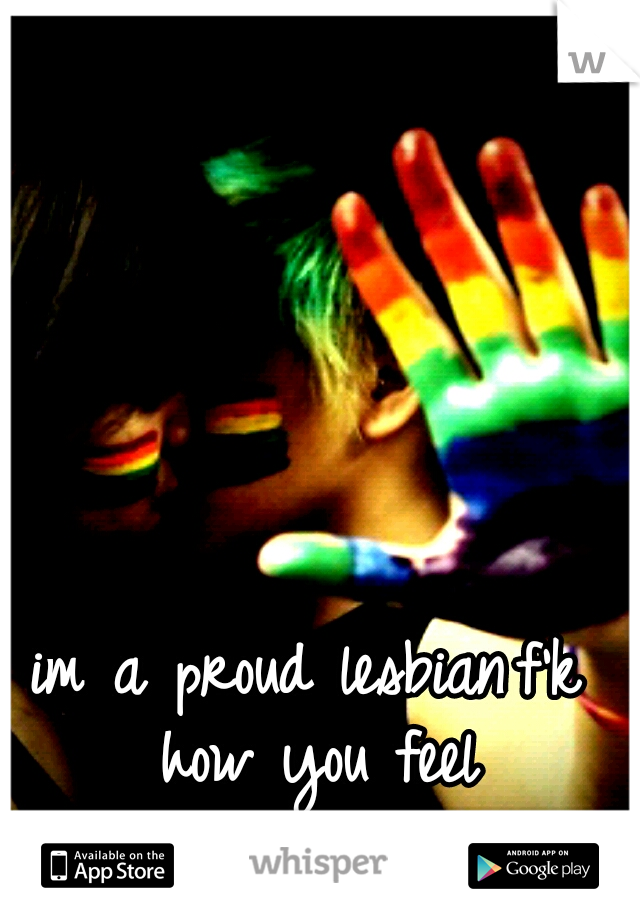 im a proud lesbian
f'k how you feel