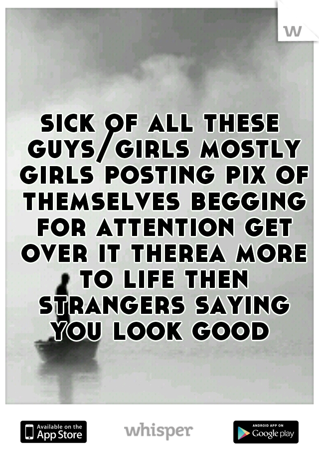 sick of all these guys/girls mostly girls posting pix of themselves begging for attention get over it therea more to life then strangers saying you look good 