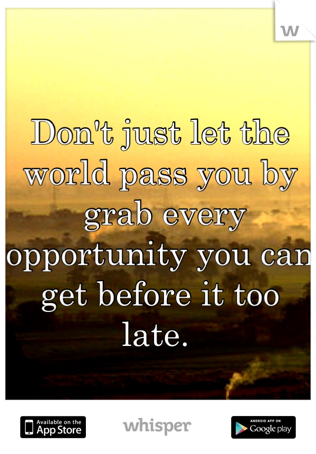 Don't just let the world pass you by
 grab every opportunity you can get before it too late. 