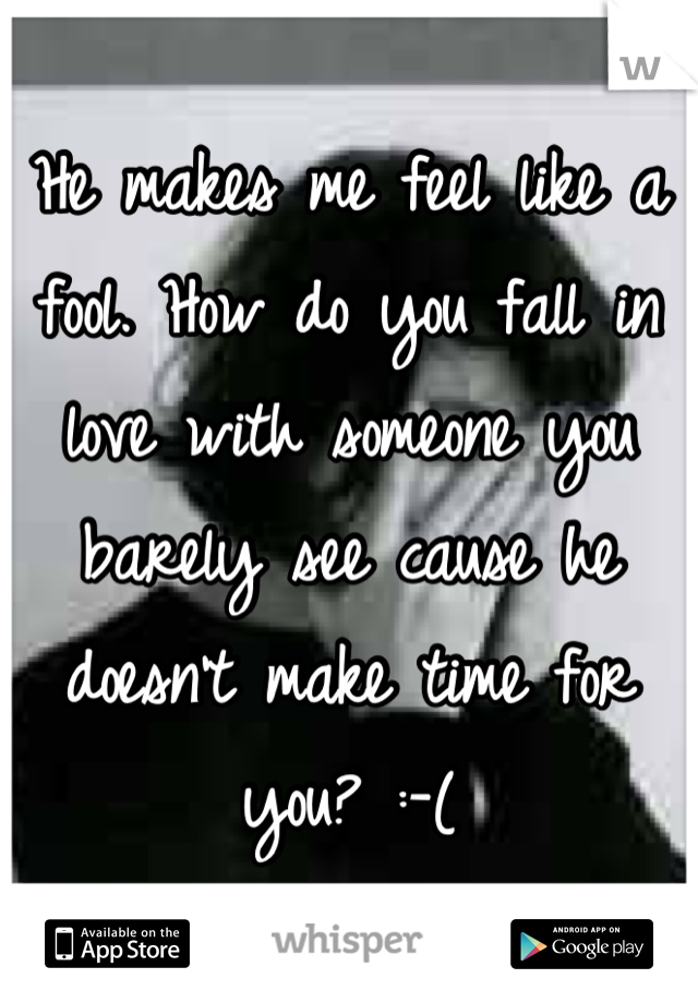 He makes me feel like a fool. How do you fall in love with someone you barely see cause he doesn't make time for you? :-(