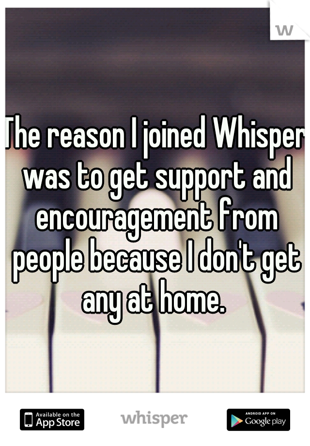 The reason I joined Whisper was to get support and encouragement from people because I don't get any at home. 