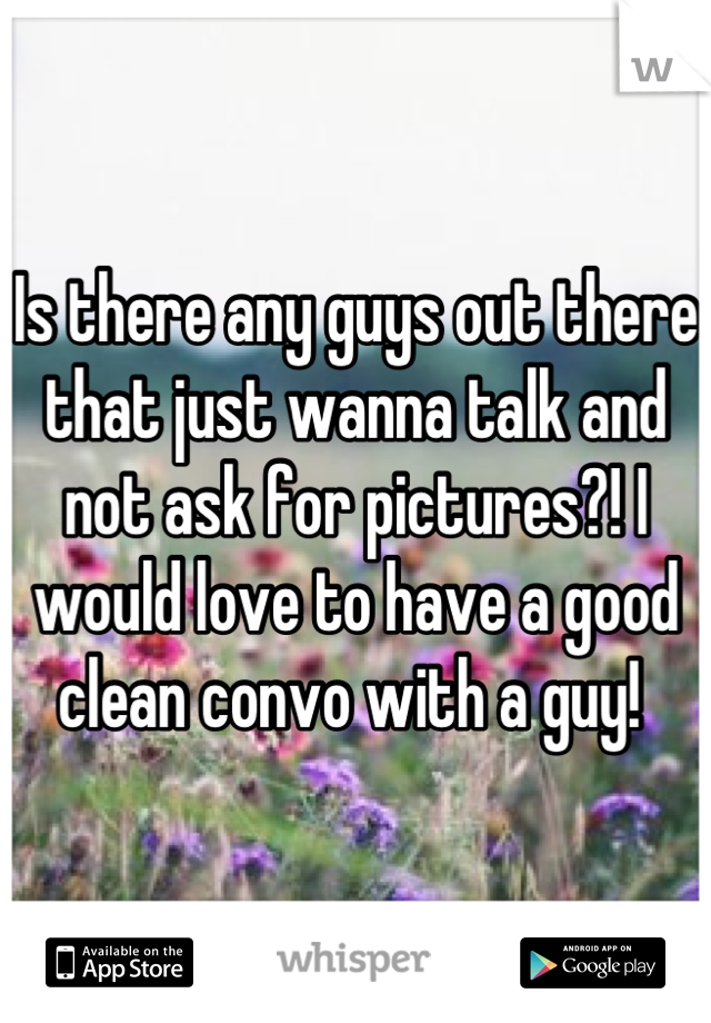 Is there any guys out there that just wanna talk and not ask for pictures?! I would love to have a good clean convo with a guy! 