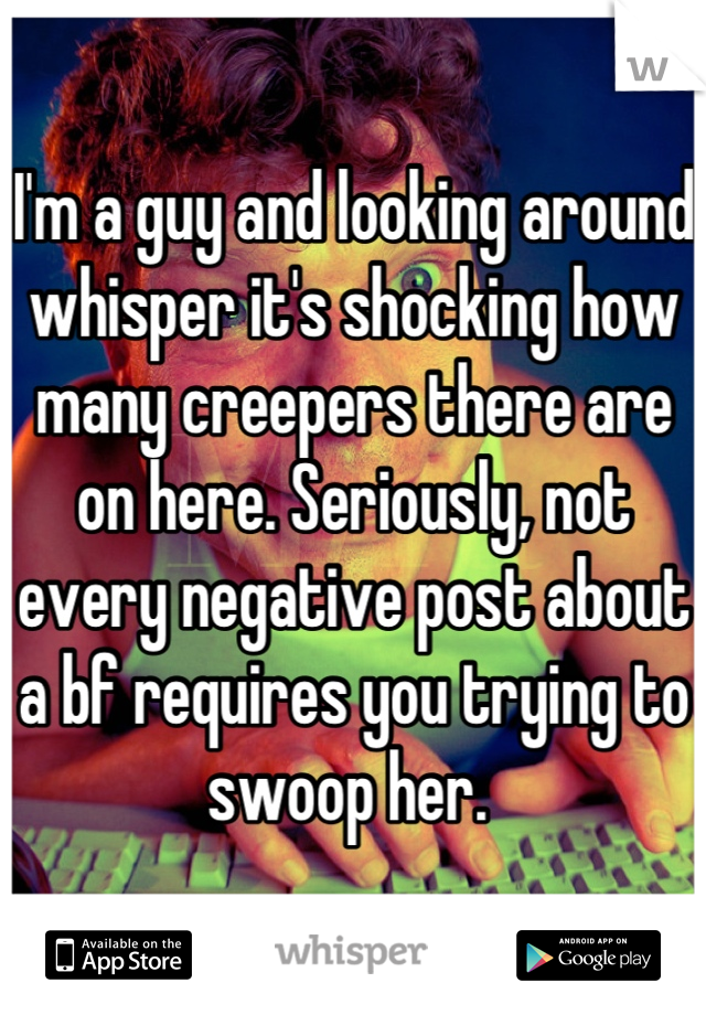 I'm a guy and looking around whisper it's shocking how many creepers there are on here. Seriously, not every negative post about a bf requires you trying to swoop her. 