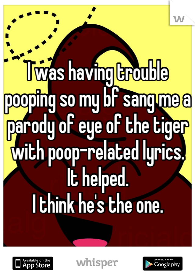 I was having trouble pooping so my bf sang me a parody of eye of the tiger with poop-related lyrics. 
It helped. 
I think he's the one.