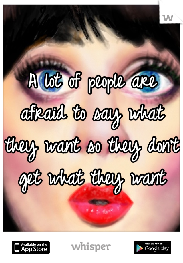 A lot of people are afraid to say what they want so they don't get what they want